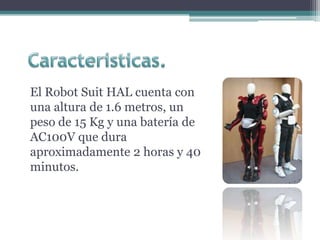El Robot Suit HAL cuenta con
una altura de 1.6 metros, un
peso de 15 Kg y una batería de
AC100V que dura
aproximadamente 2 horas y 40
minutos.
 