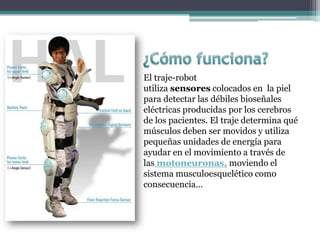 El traje-robot
utiliza sensores colocados en la piel
para detectar las débiles bioseñales
eléctricas producidas por los cerebros
de los pacientes. El traje determina qué
músculos deben ser movidos y utiliza
pequeñas unidades de energía para
ayudar en el movimiento a través de
las motoneuronas, moviendo el
sistema musculoesquelético como
consecuencia…
 