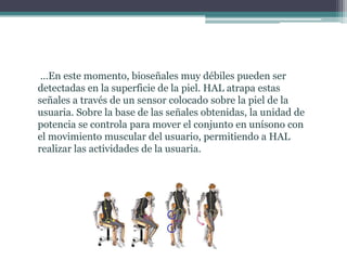 …En este momento, bioseñales muy débiles pueden ser
detectadas en la superficie de la piel. HAL atrapa estas
señales a través de un sensor colocado sobre la piel de la
usuaria. Sobre la base de las señales obtenidas, la unidad de
potencia se controla para mover el conjunto en unísono con
el movimiento muscular del usuario, permitiendo a HAL
realizar las actividades de la usuaria.
 