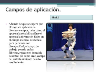 HALL

• Además de que se espera que
  el traje sea aplicado en
  diversos campos, tales como el
  apoyo a la rehabilitación y el
  apoyo a la formación física en
  el campo médico, asistencia
  para personas con
  discapacidad, el apoyo de
  trabajo pesado en las
  fábricas, rescate en zonas de
  desastre, así como en el campo
  del entretenimiento de alto
  rendimiento.
 