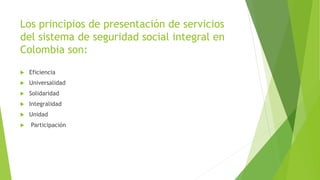 Los principios de presentación de servicios
del sistema de seguridad social integral en
Colombia son:
 Eficiencia
 Universalidad
 Solidaridad
 Integralidad
 Unidad
 Participación
 