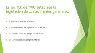La ley 100 de 1993 establece la
legislación de cuatro frentes generales:
 El Sistema General de pensiones
 El Sistema General de Seguridad Social en Salud
 El Sistema General de Riesgos Profesionales
 Los Servicios sociales complementarios.
 