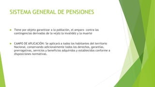 SISTEMA GENERAL DE PENSIONES
 Tiene por objeto garantizar a la población, el amparo contra las
contingencias derivadas de la vejéz la invalidéz y la muerte
 CAMPO DE APLICACIÓN: Se aplicará a todos los habitantes del territorio
Nacional, conservando adicionalmente todos los derechos, garantías,
prerrogativas, servicios y beneficios adquiridos y establecidos conforme a
disposiciones normativas.
 