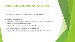 FONDO DE SOLIDARIDAD PENSIONAL
 ARYICULO 30: Subsidio a Trabajadores del Servicio Doméstico
-PENSION DE SOBREVIVIENTES:
 Articulo 46: Requisitos para obtener la Pensión de Sobrevivientes tendrán
derecho a la pensión de sobrevivientes
 Artículo 47: Beneficiarios de la Pensión de Sobrevivientes.
 Artículo 48: Monto de la Pensión de Sobrevivientes
 Artículo 49: Indemnización Sustitutiva de la Pensión de Sobrevivientes.
 