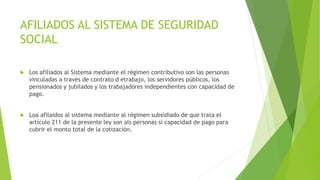 AFILIADOS AL SISTEMA DE SEGURIDAD
SOCIAL
 Los afiliados al Sistema mediante el régimen contributivo son las personas
vinculadas a través de contrato d etrabajo, los servidores públicos, los
pensionados y jubilados y los trabajadores independientes con capacidad de
pago.
 Loa afilaidos al sistema mediante al régimen subsidiado de que trata el
artículo 211 de la presente ley son als personas si capacidad de pago para
cubrir el monto total de la cotización.
 