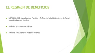EL REGIMEN DE BENEFICIOS
 ARTICULO 163: La cobertura Familiar . El Plan de Salud Obligatorio de Salud
tendrá cobertura familiar.
 Artículo 165: Atención básica
 Artículo 166: Atención Materno Infantil
 