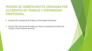 PENSIÓN DE SOBREVIVIENTES ORIGINADA POR
ACCIDENTES DE TRABAJO Y ENFERMEDAD
PROFESIONAL
 Artículo 255: Accidentes de Trabajo y Enfermedad Profesional
 Artículo 256: Devolución de Saldos por Muerte causada por Accidente de
Trabajo o Enfermedad Profesional.
 