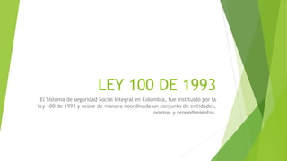 LEY 100 DE 1993
El Sistema de seguridad Social Integral en Colombia, fue instituido por la
ley 100 de 1993 y reúne de manera coordinada un conjunto de entidades,
normas y procedimientos.
 