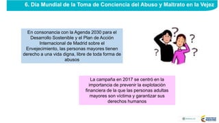 La campaña en 2017 se centró en la
importancia de prevenir la explotación
financiera de la que las personas adultas
mayores son víctima y garantizar sus
derechos humanos
En consonancia con la Agenda 2030 para el
Desarrollo Sostenible y el Plan de Acción
Internacional de Madrid sobre el
Envejecimiento, las personas mayores tienen
derecho a una vida digna, libre de toda forma de
abusos
6. Día Mundial de la Toma de Conciencia del Abuso y Maltrato en la Vejez
 
