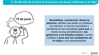 Sensibilizar, concienciar, llamar la
atención, señalar que existe un problema
sin resolver, un asunto importante y
pendiente en las sociedades para que, a
través de esa sensibilización, los
gobiernos y los Estados actúen y tomen
medidas o para que los ciudadanos así
lo exijan a sus representantes
6. Día Mundial de la Toma de Conciencia del Abuso y Maltrato en la Vejez
15 de junio
 