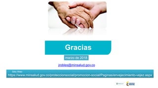 Gracias
Sitio Web:
https://www.minsalud.gov.co/proteccionsocial/promocion-social/Paginas/envejecimiento-vejez.aspx
jrobles@minsalud.gov.co;
marzo de 2018
 