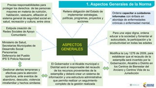 Reitera obligación del Estado de
implementar estrategias,
políticas, programas, proyectos y
acciones
Precisa responsabilidades para
proteger los derechos de las personas
mayores en materia de nutrición,
habitación, vestuario, afiliación al
sistema general de seguridad social en
salud, recreación y cultura, entre otros
Para una vejez digna, ordena
educar a la sociedad y fomentar el
autocuidado, la participación y la
productividad en todas las edades
Estipula creación de
Redes Sociales de Apoyo
Comunitario
Modifica la Ley 1276 de 2009, para
establecer que el recaudo de la
estampilla será invertido por la
Gobernación, Alcaldía o Distrito en
los Centros de Bienestar del
Anciano y Centros Vida de su
Jurisdicción
El Gobernador o el Alcalde municipal o
Distrital será el responsable del recaudo
de los recursos provenientes de la
estampilla y deberá crear un sistema de
información y una estructura administrativa
que permita realizar un seguimiento
completo de la gestión realizada
ASPECTOS
GENERALES
1. Aspectos Generales de la Norma
Ordena capacitar a cuidadores
informales con énfasis en
abordaje de enfermedades
crónicas o enfermedad mental,
Ministerio de Salud,
Secretarias Municipales de
Desarrollo Social
Personerías
Defensoría del Pueblo
IPS´S Policía Nacional
Gestionar alertas tempranas y
efectivas para la atención
oportuna, ante eventos de
abandono, descuido, violencia
intrafamiliar y hechos similares
 