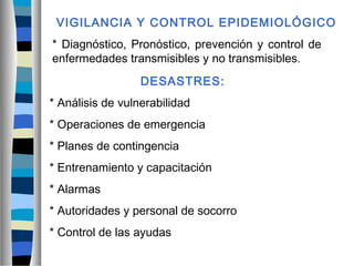 VIGILANCIA Y CONTROL EPIDEMIOLÓGICO
* Diagnóstico, Pronóstico, prevención y control de
enfermedades transmisibles y no transmisibles.
DESASTRES:
* Análisis de vulnerabilidad
* Operaciones de emergencia
* Planes de contingencia
* Entrenamiento y capacitación
* Alarmas
* Autoridades y personal de socorro
* Control de las ayudas
 