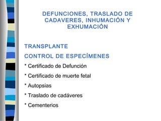DEFUNCIONES, TRASLADO DE
CADAVERES, INHUMACIÓN Y
EXHUMACIÓN
TRANSPLANTE
CONTROL DE ESPECÍMENES
* Certificado de Defunción
* Certificado de muerte fetal
* Autopsias
* Traslado de cadáveres
* Cementerios
 
