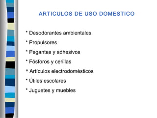 ARTICULOS DE USO DOMESTICO
* Desodorantes ambientales
* Propulsores
* Pegantes y adhesivos
* Fósforos y cerillas
* Artículos electrodomésticos
* Útiles escolares
* Juguetes y muebles
 