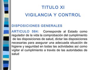 TITULO XI
VIGILANCIA Y CONTROL
DISPOSICIONES GENERALES
ARTICULO 564: Corresponde al Estado como
regulador de la vida la comprobación del cumplimiento
de las disposiciones de salud, dictar las disposiciones
necesarias para asegurar una adecuada situación de
higiene y seguridad en todas las actividades así como
vigilar el cumplimiento a través de las autoridades de
salud
 
