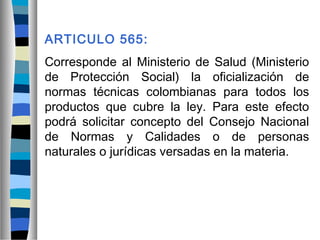 ARTICULO 565:
Corresponde al Ministerio de Salud (Ministerio
de Protección Social) la oficialización de
normas técnicas colombianas para todos los
productos que cubre la ley. Para este efecto
podrá solicitar concepto del Consejo Nacional
de Normas y Calidades o de personas
naturales o jurídicas versadas en la materia.
 