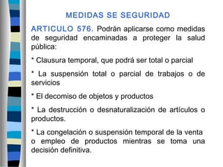 MEDIDAS SE SEGURIDAD
ARTICULO 576. Podrán aplicarse como medidas
de seguridad encaminadas a proteger la salud
pública:
* Clausura temporal, que podrá ser total o parcial
* La suspensión total o parcial de trabajos o de
servicios
* El decomiso de objetos y productos
* La destrucción o desnaturalización de artículos o
productos.
* La congelación o suspensión temporal de la venta
o empleo de productos mientras se toma una
decisión definitiva.
 