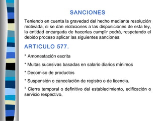 SANCIONES
Teniendo en cuenta la gravedad del hecho mediante resolución
motivada, si se dan violaciones a las disposiciones de esta ley,
la entidad encargada de hacerlas cumplir podrá, respetando el
debido proceso aplicar las siguientes sanciones:
ARTICULO 577.
* Amonestación escrita
* Multas sucesivas basadas en salario diarios mínimos
* Decomiso de productos
* Suspensión o cancelación de registro o de licencia.
* Cierre temporal o definitivo del establecimiento, edificación o
servicio respectivo.
 