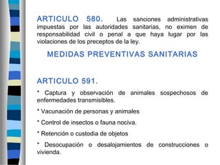 ARTICULO 580. Las sanciones administrativas
impuestas por las autoridades sanitarias, no eximen de
responsabilidad civil o penal a que haya lugar por las
violaciones de los preceptos de la ley.
MEDIDAS PREVENTIVAS SANITARIAS
ARTICULO 591.
* Captura y observación de animales sospechosos de
enfermedades transmisibles.
* Vacunación de personas y animales
* Control de insectos o fauna nociva.
* Retención o custodia de objetos
* Desocupación o desalojamientos de construcciones o
vivienda.
 