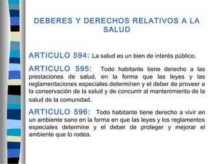 DEBERES Y DERECHOS RELATIVOS A LA
SALUD
ARTICULO 594: La salud es un bien de interés público.
ARTICULO 595: Todo habitante tiene derecho a las
prestaciones de salud, en la forma que las leyes y las
reglamentaciones especiales determinen y el deber de proveer a
la conservación de la salud y de concurrir al mantenimiento de la
salud de la comunidad.
ARTICULO 596: Todo habitante tiene derecho a vivir en
un ambiente sano en la forma en que las leyes y los reglamentos
especiales determine y el deber de proteger y mejorar el
ambiente que lo rodea.
 