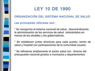LEY 10 DE 1990
ORGANIZACIÓN DEL SISTEMA NACIONAL DE SALUD
Las principales reformas son:
* Se reorganiza el sistema nacional de salud, descentralizando
la administración de los servicios de salud colocándolos en
manos de los alcaldes y los gobernadores.
* Se establecen juntas directivas para cada puesto, centro de
salud y hospital con participaciones de la comunidad usuaria.
* Se refinancia ampliamente el sector salud con dineros del
presupuesto nacional girados a municipios y departamentos.
 