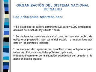 ORGANIZACIÓN DEL SISTEMA NACIONAL
DE SALUD
Las principales reformas son:
* Se establece la carrera administrativa para 40.000 empleados
oficiales de la salud.( ley 443 de 1.998)
* Se declara los servicios de salud como un servicio público de
obligatoria prestación, por parte del estado e intervenidos por
éste en los controles técnicos.
* La atención de urgencias se establece como obligatoria para
todas las clínicas y hospitales públicos o privados,
independientemente de la situación económica del usuario y la
atención básica gratuita.
 