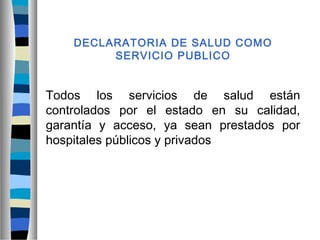 DECLARATORIA DE SALUD COMO
SERVICIO PUBLICO
Todos los servicios de salud están
controlados por el estado en su calidad,
garantía y acceso, ya sean prestados por
hospitales públicos y privados
 