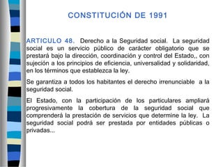 CONSTITUCIÓN DE 1991
ARTICULO 48. Derecho a la Seguridad social. La seguridad
social es un servicio público de carácter obligatorio que se
prestará bajo la dirección, coordinación y control del Estado,, con
sujeción a los principios de eficiencia, universalidad y solidaridad,
en los términos que establezca la ley.
Se garantiza a todos los habitantes el derecho irrenunciable a la
seguridad social.
El Estado, con la participación de los particulares ampliará
progresivamente la cobertura de la seguridad social que
comprenderá la prestación de servicios que determine la ley. La
seguridad social podrá ser prestada por entidades públicas o
privadas...
 