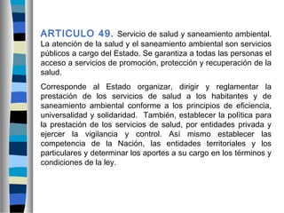 ARTICULO 49. Servicio de salud y saneamiento ambiental.
La atención de la salud y el saneamiento ambiental son servicios
públicos a cargo del Estado. Se garantiza a todas las personas el
acceso a servicios de promoción, protección y recuperación de la
salud.
Corresponde al Estado organizar, dirigir y reglamentar la
prestación de los servicios de salud a los habitantes y de
saneamiento ambiental conforme a los principios de eficiencia,
universalidad y solidaridad. También, establecer la política para
la prestación de los servicios de salud, por entidades privada y
ejercer la vigilancia y control. Así mismo establecer las
competencia de la Nación, las entidades territoriales y los
particulares y determinar los aportes a su cargo en los términos y
condiciones de la ley.
 