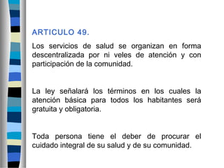 ARTICULO 49.
Los servicios de salud se organizan en forma
descentralizada por ni veles de atención y con
participación de la comunidad.
La ley señalará los términos en los cuales la
atención básica para todos los habitantes será
gratuita y obligatoria.
Toda persona tiene el deber de procurar el
cuidado integral de su salud y de su comunidad.
 