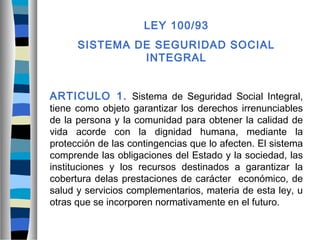 LEY 100/93
SISTEMA DE SEGURIDAD SOCIAL
INTEGRAL
ARTICULO 1. Sistema de Seguridad Social Integral,
tiene como objeto garantizar los derechos irrenunciables
de la persona y la comunidad para obtener la calidad de
vida acorde con la dignidad humana, mediante la
protección de las contingencias que lo afecten. El sistema
comprende las obligaciones del Estado y la sociedad, las
instituciones y los recursos destinados a garantizar la
cobertura delas prestaciones de carácter económico, de
salud y servicios complementarios, materia de esta ley, u
otras que se incorporen normativamente en el futuro.
 