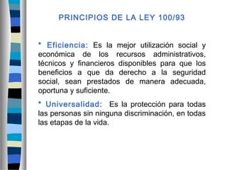 PRINCIPIOS DE LA LEY 100/93
* Eficiencia: Es la mejor utilización social y
económica de los recursos administrativos,
técnicos y financieros disponibles para que los
beneficios a que da derecho a la seguridad
social, sean prestados de manera adecuada,
oportuna y suficiente.
* Universalidad: Es la protección para todas
las personas sin ninguna discriminación, en todas
las etapas de la vida.
 