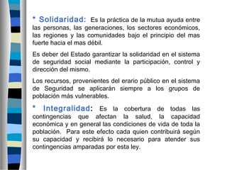 * Solidaridad: Es la práctica de la mutua ayuda entre
las personas, las generaciones, los sectores económicos,
las regiones y las comunidades bajo el principio del mas
fuerte hacia el mas débil.
Es deber del Estado garantizar la solidaridad en el sistema
de seguridad social mediante la participación, control y
dirección del mismo.
Los recursos, provenientes del erario público en el sistema
de Seguridad se aplicarán siempre a los grupos de
población más vulnerables.
* Integralidad: Es la cobertura de todas las
contingencias que afectan la salud, la capacidad
económica y en general las condiciones de vida de toda la
población. Para este efecto cada quien contribuirá según
su capacidad y recibirá lo necesario para atender sus
contingencias amparadas por esta ley.
 