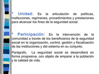 * Unidad: Es la articulación de políticas,
instituciones, regímenes, procedimientos y prestaciones
para alcanzar los fines de la seguridad social.
* Participación: Es la intervención de la
comunidad a través de los beneficiarios de la seguridad
social en la organización, control, gestión y fiscalización
de las instituciones y del sistema en su conjunto.
Parágrafo. La seguridad social se desarrollará en
forma progresiva, con objeto de amparar a la población
y la calidad de vida.
 