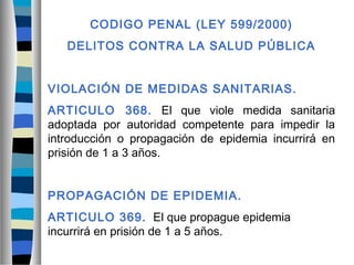 CODIGO PENAL (LEY 599/2000)
DELITOS CONTRA LA SALUD PÚBLICA
VIOLACIÓN DE MEDIDAS SANITARIAS.
ARTICULO 368. El que viole medida sanitaria
adoptada por autoridad competente para impedir la
introducción o propagación de epidemia incurrirá en
prisión de 1 a 3 años.
PROPAGACIÓN DE EPIDEMIA.
ARTICULO 369. El que propague epidemia
incurrirá en prisión de 1 a 5 años.
 