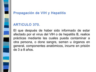 Propagación de VIH y Hepatitis
ARTICULO 370.
El que después de haber sido informado de estar
afectado por el virus del VIH o de hepatitis B, realice
prácticas mediante las cuales pueda contaminar a
otra persona, o done sangre, semen u órganos en
general, componentes anatómicos, incurre en prisión
de 3 a 8 años.
 