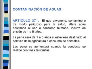 CONTAMINACIÓN DE AGUAS
ARTICULO 371. El que envenene, contamine o
de modo peligroso para la salud, altere agua
destinada al uso o consumo humano, incurre en
prisión de 1 a 5 años.
La pena será de 1 a 3 años si estuviese destinado al
servicio de la agricultura o consumo de animales.
Las pena se aumentará cuando la conducta se
realice con fines terroristas.
 