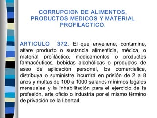 CORRUPCION DE ALIMENTOS,
PRODUCTOS MEDICOS Y MATERIAL
PROFILACTICO.
ARTICULO 372. El que envenene, contamine,
altere producto o sustancia alimenticia, médica, o
material profiláctico, medicamentos o productos
farmacéuticos, bebidas alcohólicas o productos de
aseo de aplicación personal, los comercialice,
distribuya o suministre incurrirá en prisión de 2 a 8
años y multas de 100 a 1000 salarios mínimos legales
mensuales y la inhabilitación para el ejercicio de la
profesión, arte oficio o industria por el mismo término
de privación de la libertad.
 