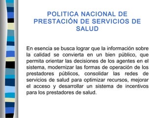 POLITICA NACIONAL DE
PRESTACIÓN DE SERVICIOS DE
SALUD
En esencia se busca lograr que la información sobre
la calidad se convierta en un bien público, que
permita orientar las decisiones de los agentes en el
sistema, modernizar las formas de operación de los
prestadores públicos, consolidar las redes de
servicios de salud para optimizar recursos, mejorar
el acceso y desarrollar un sistema de incentivos
para los prestadores de salud.
 