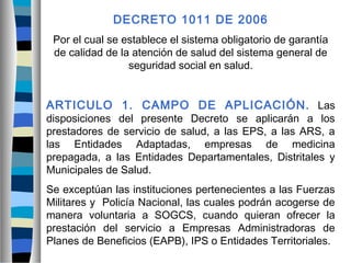DECRETO 1011 DE 2006
Por el cual se establece el sistema obligatorio de garantía
de calidad de la atención de salud del sistema general de
seguridad social en salud.
ARTICULO 1. CAMPO DE APLICACIÓN. Las
disposiciones del presente Decreto se aplicarán a los
prestadores de servicio de salud, a las EPS, a las ARS, a
las Entidades Adaptadas, empresas de medicina
prepagada, a las Entidades Departamentales, Distritales y
Municipales de Salud.
Se exceptúan las instituciones pertenecientes a las Fuerzas
Militares y Policía Nacional, las cuales podrán acogerse de
manera voluntaria a SOGCS, cuando quieran ofrecer la
prestación del servicio a Empresas Administradoras de
Planes de Beneficios (EAPB), IPS o Entidades Territoriales.
 