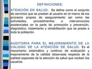 DEFINICIONES:
ATENCIÓN EN SALUD: Se define como el conjunto
de servicios que se prestan al usuario en el marco de los
procesos propios de aseguramiento así como las
actividades, procedimientos e intervenciones
asistenciales en la parte de promoción y prevención,
diagnóstico, tratamiento y rehabilitación que se presta a
toda la población.
AUDITORIA PARA EL MEJORAMIENTO DE LA
CALIDAD DE LA ATENCIÓN DE SALUD. Es el
mecanismo sistemático y continuo de evaluación y
mejoramiento de la calidad observada respecto de la
calidad esperada de la atención de salud que reciben los
usuarios.
 