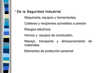 * De la Seguridad Industrial
Maquinaria, equipos y herramientas
Calderas y recipientes sometidos a presión
Riesgos eléctricos
Hornos y equipos de combustión.
Manejo, transporte y almacenamiento de
materiales.
Elementos de protección personal
 