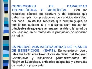 CONDICIONES DE CAPACIDAD
TECNOLÓGICA Y CIENTÍFICA. Son los
requisitos básicos de apertura y de procesos que
deben cumplir los prestadores de servicios de salud,
por cada uno de los servicios que prestan y que se
consideren suficientes y necesarios para reducir los
principales riesgos que amenazan la vida o la salud de
los usuarios en el marco de la prestación de servicios
de salud.
EMPRESAS ADMINISTRADORAS DE PLANES
DE BENEFICIOS. (EAPB). Se consideran como
tales las Entidades Promotoras de Salud del Régimen
Contributivo y subsidiado (Administradoras del
Régimen Subsidiado, entidades adaptadas y empresas
de medicina prepagada.
 