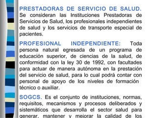 PRESTADORAS DE SERVICIO DE SALUD.
Se consideran las Instituciones Prestadoras de
Servicios de Salud, los profesionales independientes
de salud y los servicios de transporte especial de
pacientes.
PROFESIONAL INDEPENDIENTE: Toda
persona natural egresada de un programa de
educación superior, de ciencias de la salud, de
conformidad con la ley 30 de 1992, con facultades
para actuar de manera autónoma en la prestación
del servicio de salud, para lo cual podrá contar con
personal de apoyo de los niveles de formación
técnico o auxiliar.
SOGCS. Es el conjunto de instituciones, normas,
requisitos, mecanismos y procesos deliberados y
sistemáticos que desarrolla el sector salud para
generar, mantener y mejorar la calidad de los
 