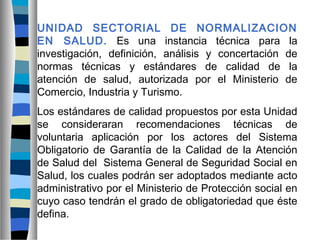 UNIDAD SECTORIAL DE NORMALIZACION
EN SALUD. Es una instancia técnica para la
investigación, definición, análisis y concertación de
normas técnicas y estándares de calidad de la
atención de salud, autorizada por el Ministerio de
Comercio, Industria y Turismo.
Los estándares de calidad propuestos por esta Unidad
se consideraran recomendaciones técnicas de
voluntaria aplicación por los actores del Sistema
Obligatorio de Garantía de la Calidad de la Atención
de Salud del Sistema General de Seguridad Social en
Salud, los cuales podrán ser adoptados mediante acto
administrativo por el Ministerio de Protección social en
cuyo caso tendrán el grado de obligatoriedad que éste
defina.
 