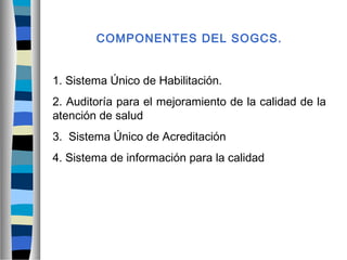 COMPONENTES DEL SOGCS.
1. Sistema Único de Habilitación.
2. Auditoría para el mejoramiento de la calidad de la
atención de salud
3. Sistema Único de Acreditación
4. Sistema de información para la calidad
 