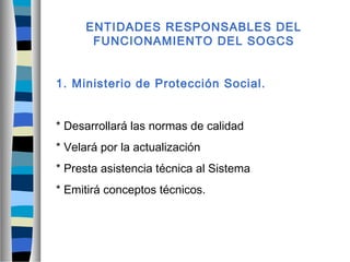 ENTIDADES RESPONSABLES DEL
FUNCIONAMIENTO DEL SOGCS
1. Ministerio de Protección Social.
* Desarrollará las normas de calidad
* Velará por la actualización
* Presta asistencia técnica al Sistema
* Emitirá conceptos técnicos.
 