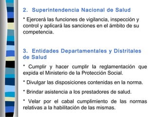 2. Superintendencia Nacional de Salud
* Ejercerá las funciones de vigilancia, inspección y
control y aplicará las sanciones en el ámbito de su
competencia.
3. Entidades Departamentales y Distritales
de Salud
* Cumplir y hacer cumplir la reglamentación que
expida el Ministerio de la Protección Social.
* Divulgar las disposiciones contenidas en la norma.
* Brindar asistencia a los prestadores de salud.
* Velar por el cabal cumplimiento de las normas
relativas a la habilitación de las mismas.
 