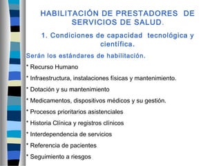 HABILITACIÓN DE PRESTADORES DE
SERVICIOS DE SALUD.
1. Condiciones de capacidad tecnológica y
científica.
Serán los estándares de habilitación.
* Recurso Humano
* Infraestructura, instalaciones físicas y mantenimiento.
* Dotación y su mantenimiento
* Medicamentos, dispositivos médicos y su gestión.
* Procesos prioritarios asistenciales
* Historia Clínica y registros clínicos
* Interdependencia de servicios
* Referencia de pacientes
* Seguimiento a riesgos
 